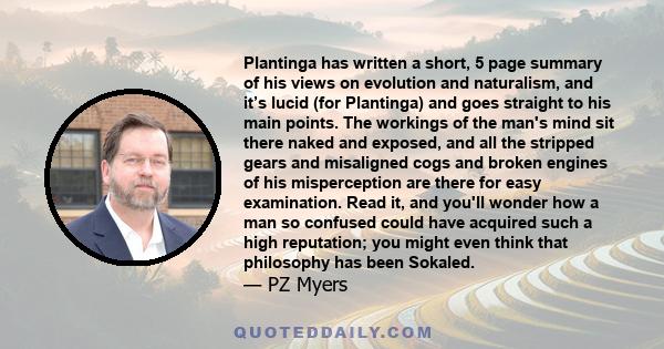 Plantinga has written a short, 5 page summary of his views on evolution and naturalism, and it’s lucid (for Plantinga) and goes straight to his main points. The workings of the man's mind sit there naked and exposed,