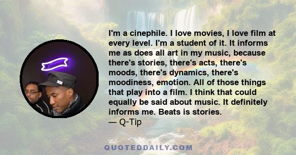 I'm a cinephile. I love movies, I love film at every level. I'm a student of it. It informs me as does all art in my music, because there's stories, there's acts, there's moods, there's dynamics, there's moodiness,