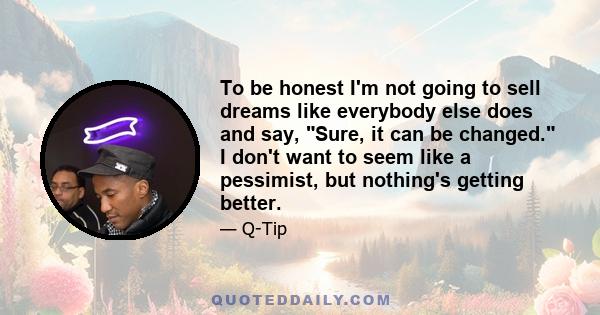 To be honest I'm not going to sell dreams like everybody else does and say, Sure, it can be changed. I don't want to seem like a pessimist, but nothing's getting better.