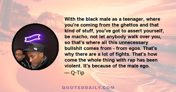 With the black male as a teenager, where you're coming from the ghettos and that kind of stuff, you've got to assert yourself, be macho, not let anybody walk over you, so that's where all this unnecessary bullshit comes 