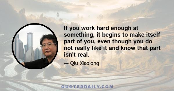 If you work hard enough at something, it begins to make itself part of you, even though you do not really like it and know that part isn't real.