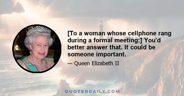 [To a woman whose cellphone rang during a formal meeting:] You'd better answer that. It could be someone important.