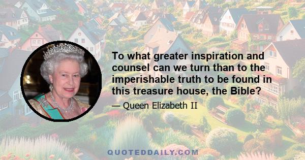 To what greater inspiration and counsel can we turn than to the imperishable truth to be found in this treasure house, the Bible?