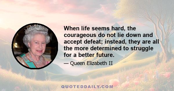 When life seems hard, the courageous do not lie down and accept defeat; instead, they are all the more determined to struggle for a better future.