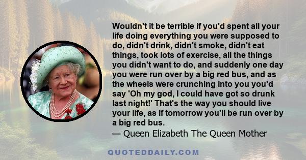 Wouldn't it be terrible if you'd spent all your life doing everything you were supposed to do, didn't drink, didn't smoke, didn't eat things, took lots of exercise, all the things you didn't want to do, and suddenly one 