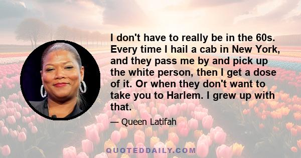 I don't have to really be in the 60s. Every time I hail a cab in New York, and they pass me by and pick up the white person, then I get a dose of it. Or when they don't want to take you to Harlem. I grew up with that.