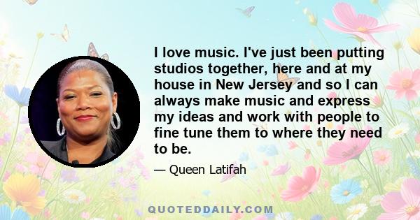I love music. I've just been putting studios together, here and at my house in New Jersey and so I can always make music and express my ideas and work with people to fine tune them to where they need to be.