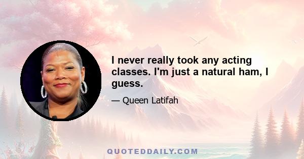 I never really took any acting classes. I'm just a natural ham, I guess.
