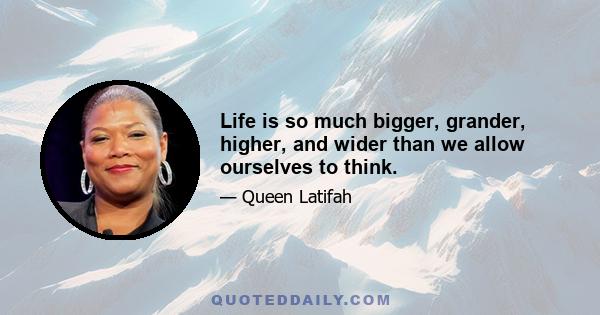 Life is so much bigger, grander, higher, and wider than we allow ourselves to think.