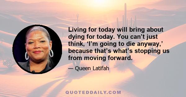 Living for today will bring about dying for today. You can’t just think, ‘I’m going to die anyway,’ because that’s what’s stopping us from moving forward.
