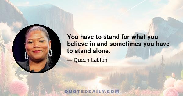 You have to stand for what you believe in and sometimes you have to stand alone.