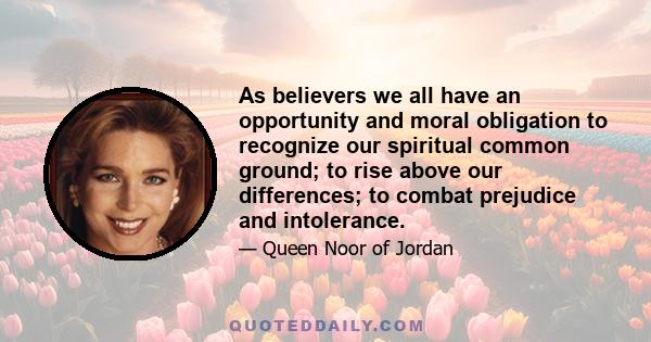 As believers we all have an opportunity and moral obligation to recognize our spiritual common ground; to rise above our differences; to combat prejudice and intolerance.