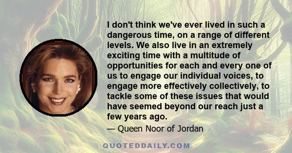 I don't think we've ever lived in such a dangerous time, on a range of different levels. We also live in an extremely exciting time with a multitude of opportunities for each and every one of us to engage our individual 