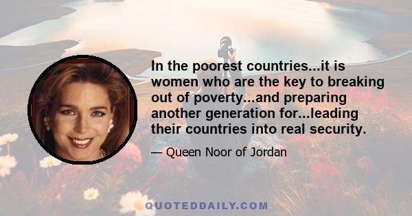 In the poorest countries...it is women who are the key to breaking out of poverty...and preparing another generation for...leading their countries into real security.