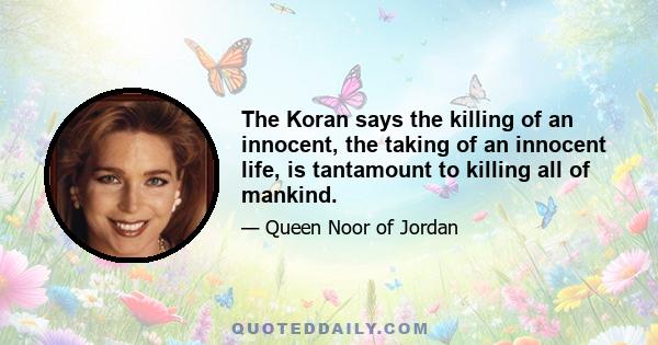 The Koran says the killing of an innocent, the taking of an innocent life, is tantamount to killing all of mankind.