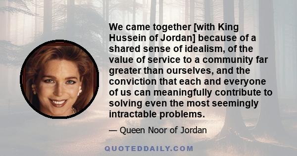 We came together [with King Hussein of Jordan] because of a shared sense of idealism, of the value of service to a community far greater than ourselves, and the conviction that each and everyone of us can meaningfully