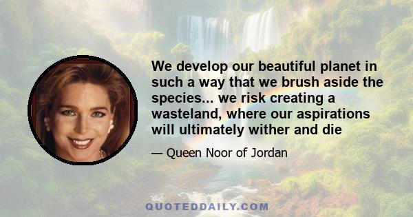 We develop our beautiful planet in such a way that we brush aside the species... we risk creating a wasteland, where our aspirations will ultimately wither and die