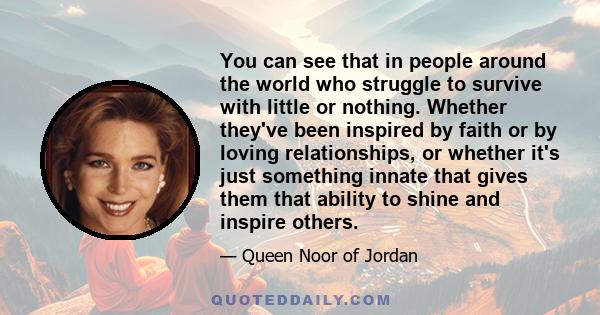 You can see that in people around the world who struggle to survive with little or nothing. Whether they've been inspired by faith or by loving relationships, or whether it's just something innate that gives them that