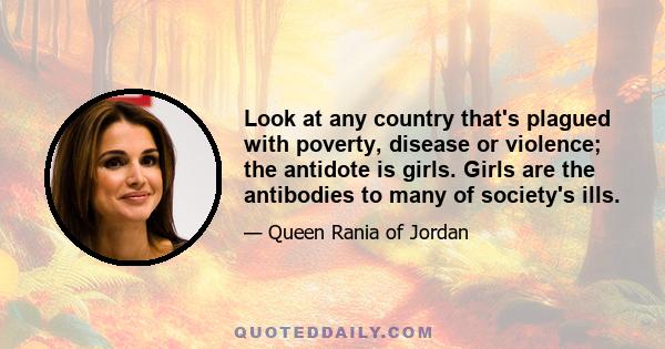 Look at any country that's plagued with poverty, disease or violence; the antidote is girls. Girls are the antibodies to many of society's ills.