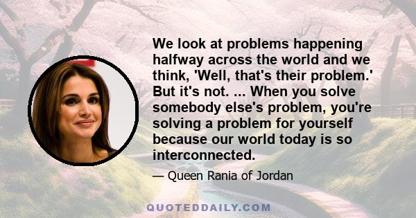 We look at problems happening halfway across the world and we think, 'Well, that's their problem.' But it's not. ... When you solve somebody else's problem, you're solving a problem for yourself because our world today