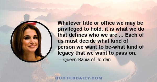 Whatever title or office we may be privileged to hold, it is what we do that defines who we are ... Each of us must decide what kind of person we want to be-what kind of legacy that we want to pass on.