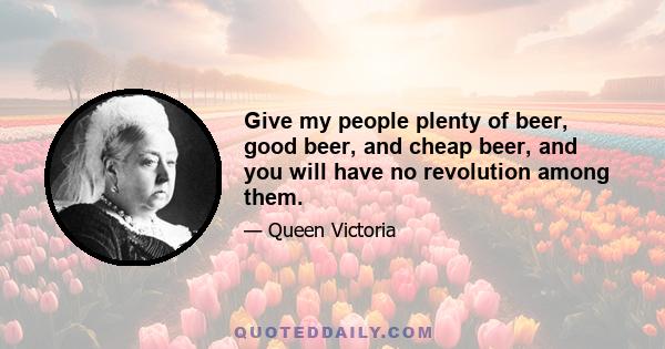 Give my people plenty of beer, good beer, and cheap beer, and you will have no revolution among them.