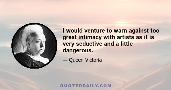 I would venture to warn against too great intimacy with artists as it is very seductive and a little dangerous.