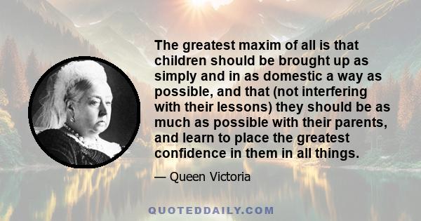 The greatest maxim of all is that children should be brought up as simply and in as domestic a way as possible, and that (not interfering with their lessons) they should be as much as possible with their parents, and