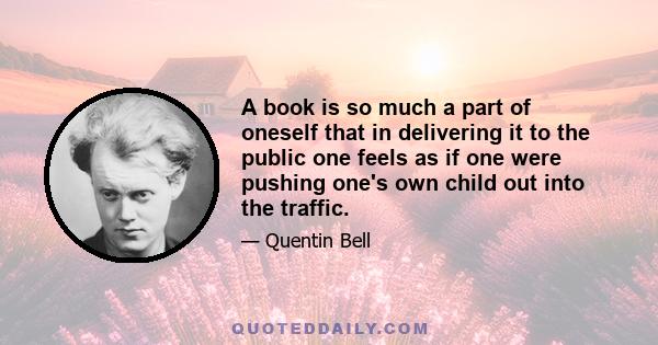 A book is so much a part of oneself that in delivering it to the public one feels as if one were pushing one's own child out into the traffic.