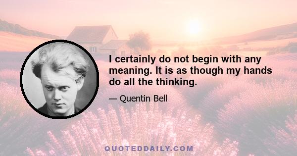 I certainly do not begin with any meaning. It is as though my hands do all the thinking.