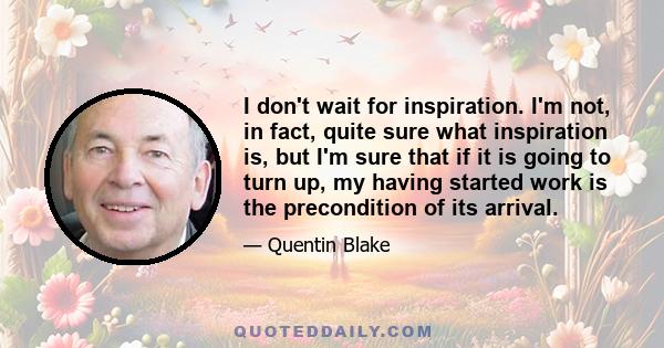 I don't wait for inspiration. I'm not, in fact, quite sure what inspiration is, but I'm sure that if it is going to turn up, my having started work is the precondition of its arrival.