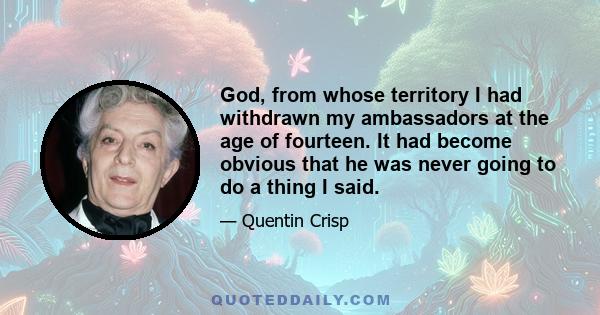 God, from whose territory I had withdrawn my ambassadors at the age of fourteen. It had become obvious that he was never going to do a thing I said.