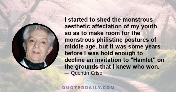 I started to shed the monstrous aesthetic affectation of my youth so as to make room for the monstrous philistine postures of middle age, but it was some years before I was bold enough to decline an invitation to Hamlet 