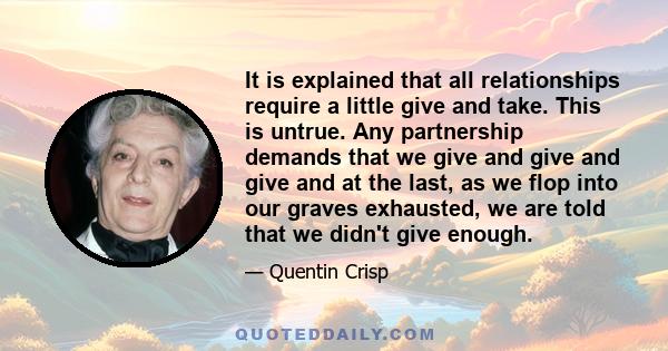 It is explained that all relationships require a little give and take. This is untrue. Any partnership demands that we give and give and give and at the last, as we flop into our graves exhausted, we are told that we