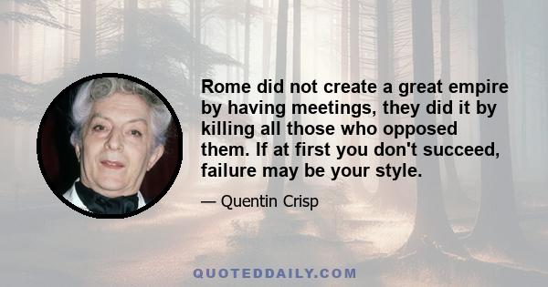 Rome did not create a great empire by having meetings, they did it by killing all those who opposed them. If at first you don't succeed, failure may be your style.