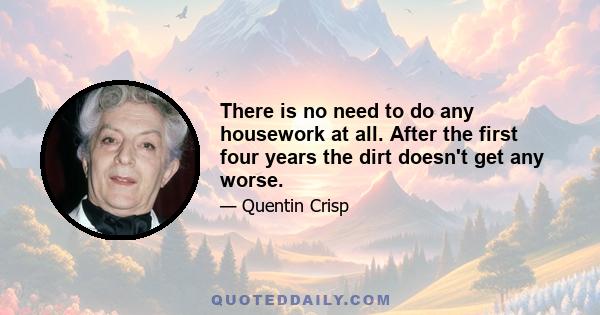 There is no need to do any housework at all. After the first four years the dirt doesn't get any worse.