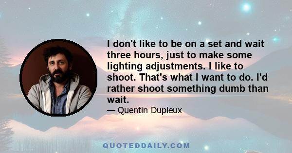 I don't like to be on a set and wait three hours, just to make some lighting adjustments. I like to shoot. That's what I want to do. I'd rather shoot something dumb than wait.