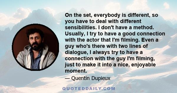 On the set, everybody is different, so you have to deal with different sensibilities. I don't have a method. Usually, I try to have a good connection with the actor that I'm filming. Even a guy who's there with two