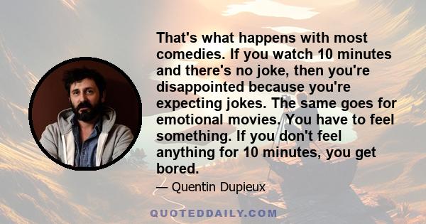 That's what happens with most comedies. If you watch 10 minutes and there's no joke, then you're disappointed because you're expecting jokes. The same goes for emotional movies. You have to feel something. If you don't