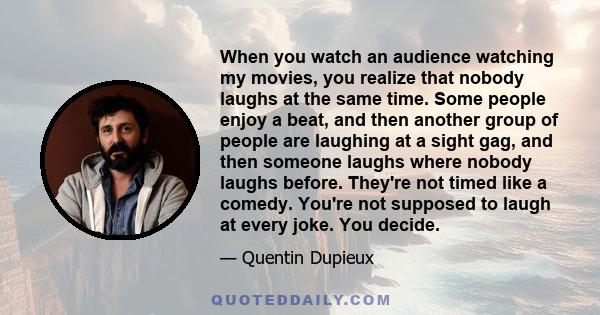 When you watch an audience watching my movies, you realize that nobody laughs at the same time. Some people enjoy a beat, and then another group of people are laughing at a sight gag, and then someone laughs where