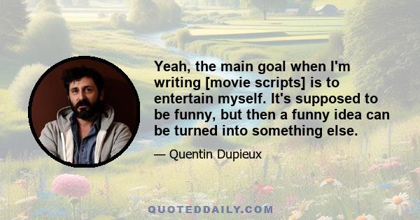 Yeah, the main goal when I'm writing [movie scripts] is to entertain myself. It's supposed to be funny, but then a funny idea can be turned into something else.
