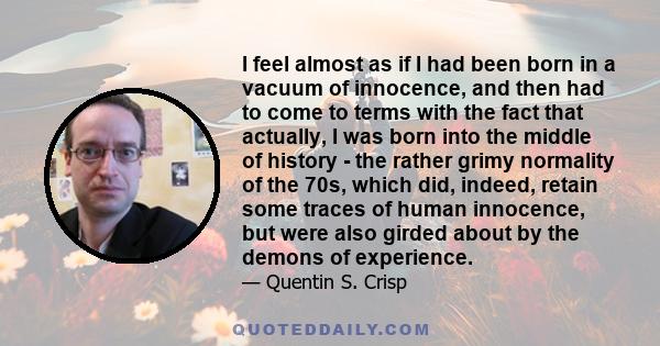 I feel almost as if I had been born in a vacuum of innocence, and then had to come to terms with the fact that actually, I was born into the middle of history - the rather grimy normality of the 70s, which did, indeed,