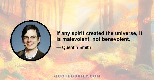 If any spirit created the universe, it is malevolent, not benevolent.