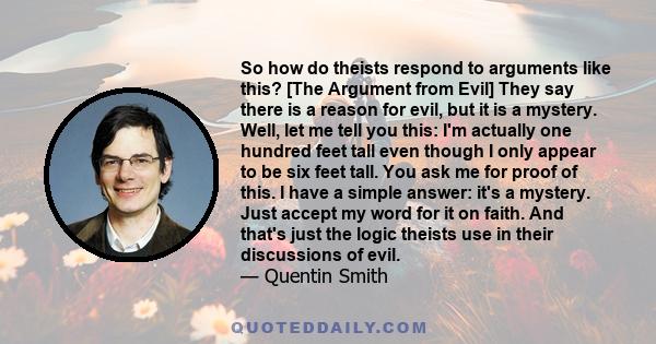 So how do theists respond to arguments like this? [The Argument from Evil] They say there is a reason for evil, but it is a mystery. Well, let me tell you this: I'm actually one hundred feet tall even though I only