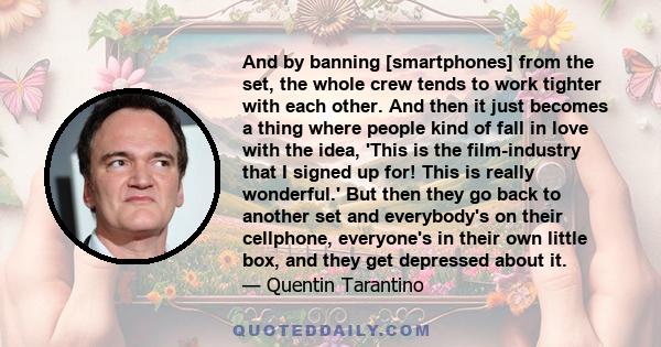 And by banning [smartphones] from the set, the whole crew tends to work tighter with each other. And then it just becomes a thing where people kind of fall in love with the idea, 'This is the film-industry that I signed 