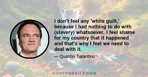 I don't feel any 'white guilt,' because I had nothing to do with (slavery) whatsoever. I feel shame for my country that it happened and that's why I feel we need to deal with it.