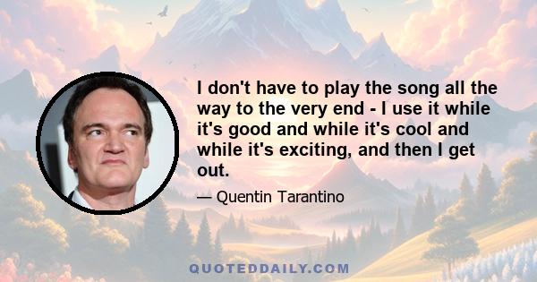 I don't have to play the song all the way to the very end - I use it while it's good and while it's cool and while it's exciting, and then I get out.