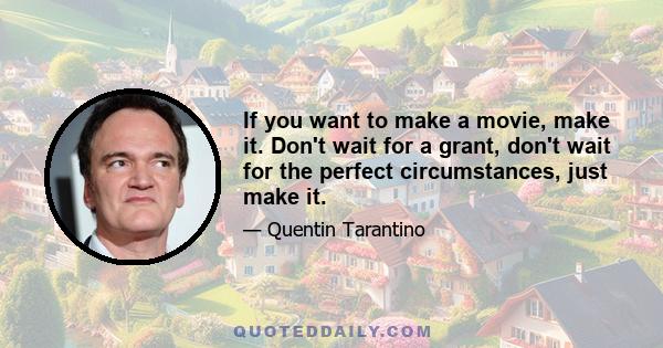 If you want to make a movie, make it. Don't wait for a grant, don't wait for the perfect circumstances, just make it.