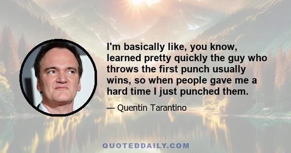 I'm basically like, you know, learned pretty quickly the guy who throws the first punch usually wins, so when people gave me a hard time I just punched them.