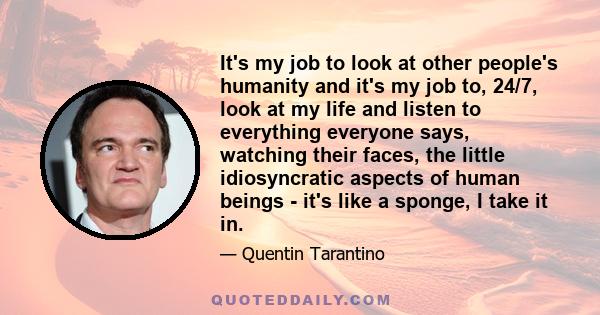 It's my job to look at other people's humanity and it's my job to, 24/7, look at my life and listen to everything everyone says, watching their faces, the little idiosyncratic aspects of human beings - it's like a